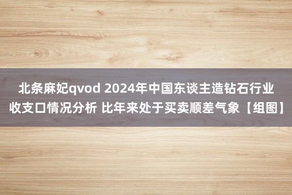 北条麻妃qvod 2024年中国东谈主造钻石行业收支口情况分析 比年来处于买卖顺差气象【组图】