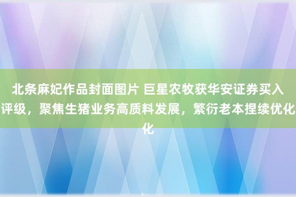 北条麻妃作品封面图片 巨星农牧获华安证券买入评级，聚焦生猪业务高质料发展，繁衍老本捏续优化