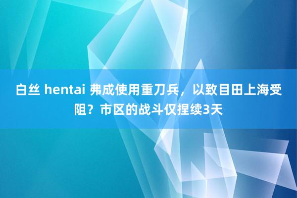 白丝 hentai 弗成使用重刀兵，以致目田上海受阻？市区的战斗仅捏续3天