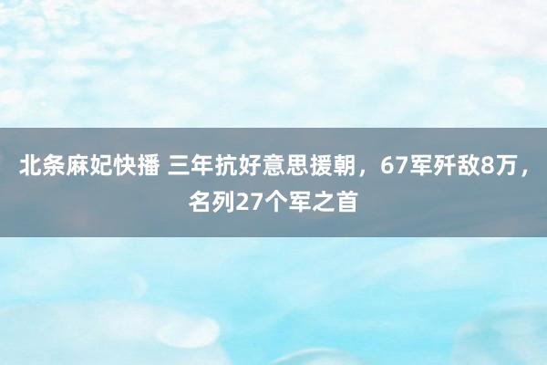 北条麻妃快播 三年抗好意思援朝，67军歼敌8万，名列27个军之首