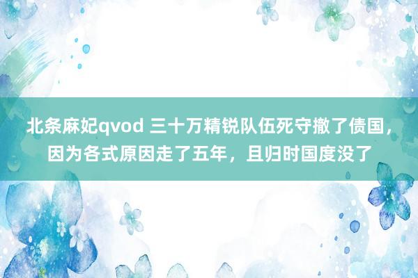 北条麻妃qvod 三十万精锐队伍死守撤了债国，因为各式原因走了五年，且归时国度没了