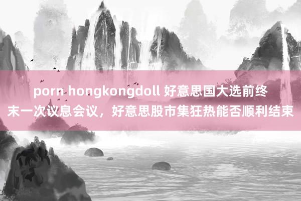 porn hongkongdoll 好意思国大选前终末一次议息会议，好意思股市集狂热能否顺利结束