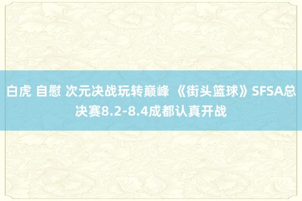 白虎 自慰 次元决战玩转巅峰 《街头篮球》SFSA总决赛8.2-8.4成都认真开战