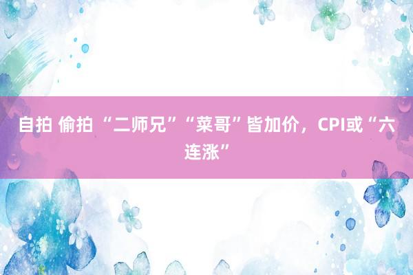 自拍 偷拍 “二师兄”“菜哥”皆加价，CPI或“六连涨”