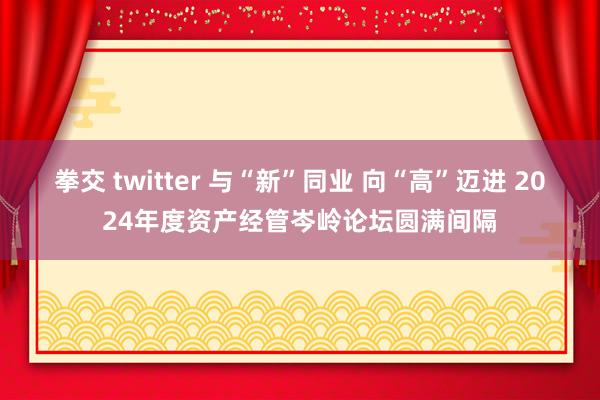 拳交 twitter 与“新”同业 向“高”迈进 2024年度资产经管岑岭论坛圆满间隔