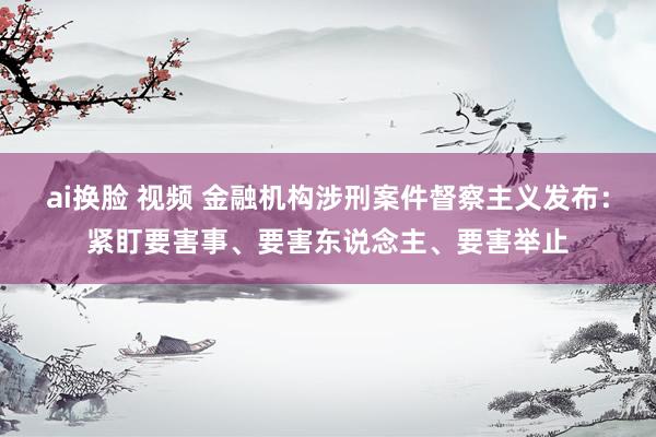 ai换脸 视频 金融机构涉刑案件督察主义发布：紧盯要害事、要害东说念主、要害举止