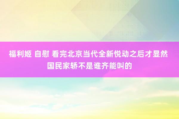 福利姬 自慰 看完北京当代全新悦动之后才显然 国民家轿不是谁齐能叫的