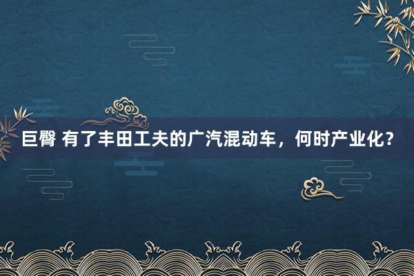 巨臀 有了丰田工夫的广汽混动车，何时产业化？