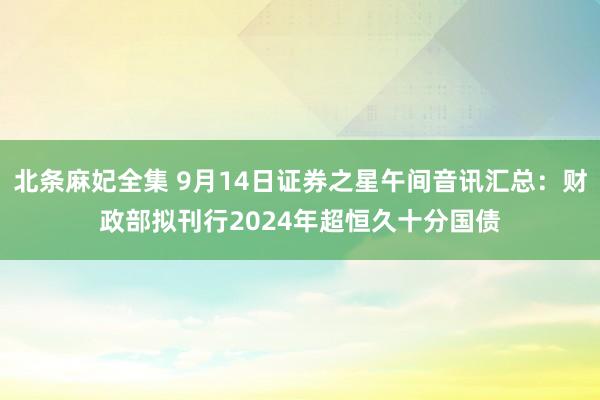 北条麻妃全集 9月14日证券之星午间音讯汇总：财政部拟刊行2024年超恒久十分国债