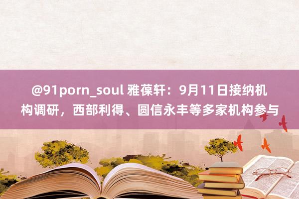 @91porn_soul 雅葆轩：9月11日接纳机构调研，西部利得、圆信永丰等多家机构参与