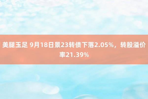 美腿玉足 9月18日景23转债下落2.05%，转股溢价率21.39%