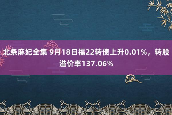 北条麻妃全集 9月18日福22转债上升0.01%，转股溢价率137.06%