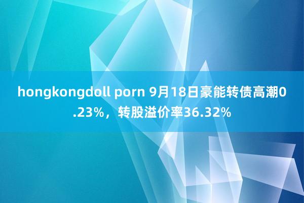 hongkongdoll porn 9月18日豪能转债高潮0.23%，转股溢价率36.32%