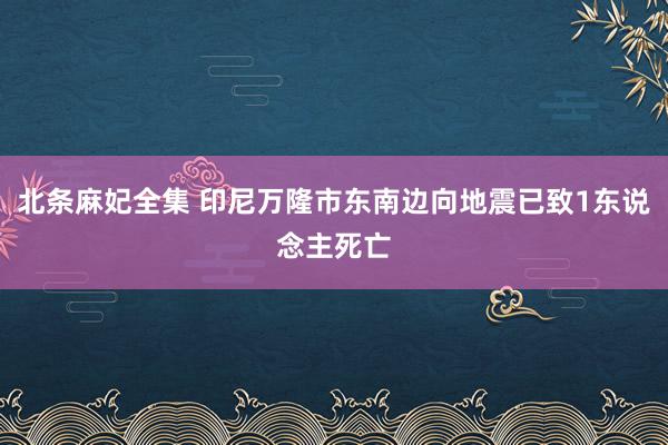 北条麻妃全集 印尼万隆市东南边向地震已致1东说念主死亡