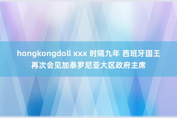 hongkongdoll xxx 时隔九年 西班牙国王再次会见加泰罗尼亚大区政府主席