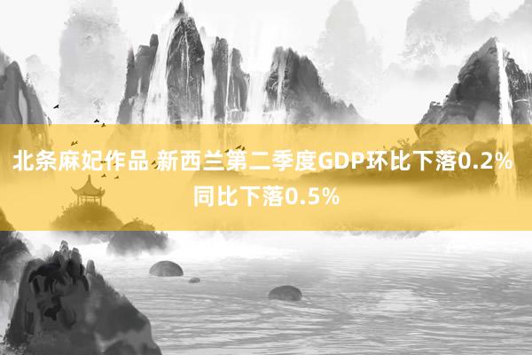 北条麻妃作品 新西兰第二季度GDP环比下落0.2% 同比下落0.5%