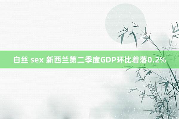 白丝 sex 新西兰第二季度GDP环比着落0.2%