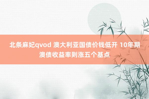 北条麻妃qvod 澳大利亚国债价钱低开 10年期澳债收益率则涨五个基点