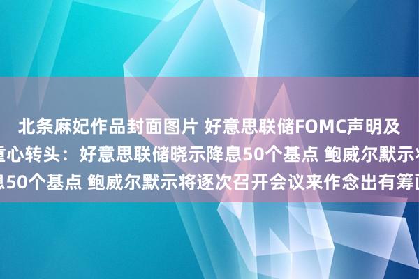 北条麻妃作品封面图片 好意思联储FOMC声明及主席鲍威尔新闻发布会重心转头：好意思联储晓示降息50个基点 鲍威尔默示将逐次召开会议来作念出有筹画