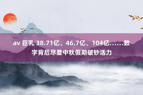 av 巨乳 38.71亿、46.7亿、104亿……数字背后尽显中秋假期破钞活力