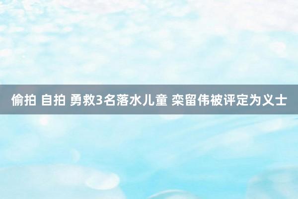 偷拍 自拍 勇救3名落水儿童 栾留伟被评定为义士