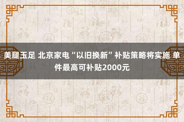 美腿玉足 北京家电“以旧换新”补贴策略将实施 单件最高可补贴2000元