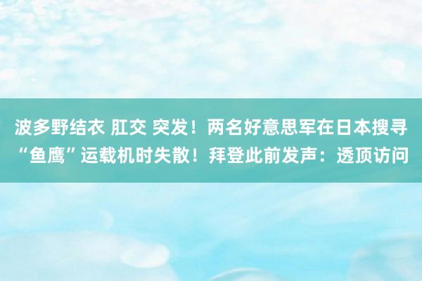 波多野结衣 肛交 突发！两名好意思军在日本搜寻“鱼鹰”运载机时失散！拜登此前发声：透顶访问