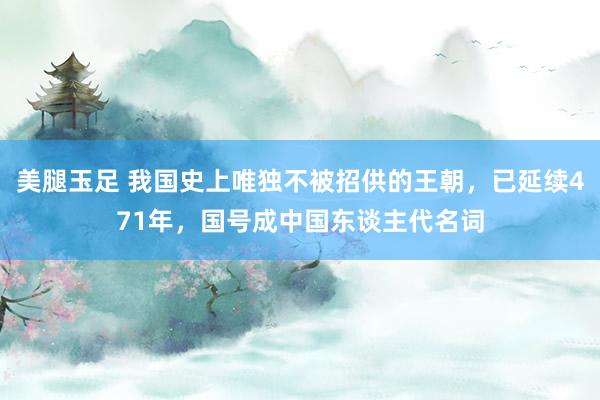 美腿玉足 我国史上唯独不被招供的王朝，已延续471年，国号成中国东谈主代名词