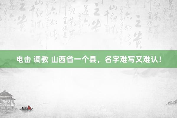 电击 调教 山西省一个县，名字难写又难认！