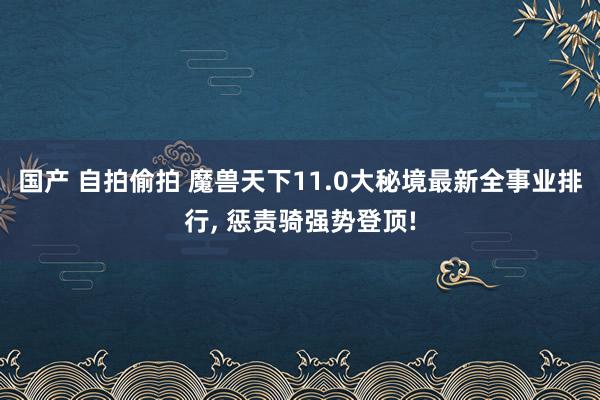 国产 自拍偷拍 魔兽天下11.0大秘境最新全事业排行， 惩责骑强势登顶!