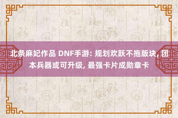 北条麻妃作品 DNF手游: 规划欢跃不拖版块， 团本兵器或可升级， 最强卡片成勋章卡