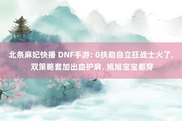 北条麻妃快播 DNF手游: 0扶助自立狂战士火了， 双策略套加出血护肩， 旭旭宝宝都穿