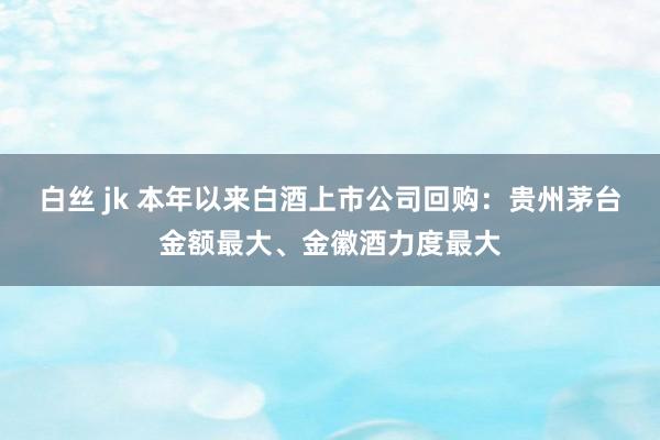 白丝 jk 本年以来白酒上市公司回购：贵州茅台金额最大、金徽酒力度最大