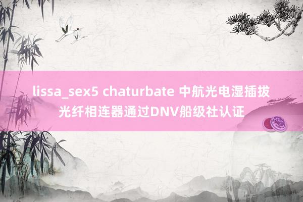 lissa_sex5 chaturbate 中航光电湿插拔光纤相连器通过DNV船级社认证