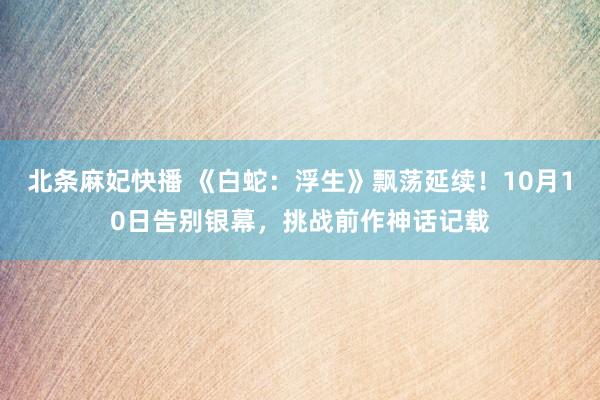 北条麻妃快播 《白蛇：浮生》飘荡延续！10月10日告别银幕，挑战前作神话记载