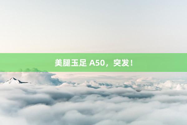 美腿玉足 A50，突发！