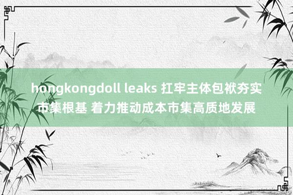 hongkongdoll leaks 扛牢主体包袱夯实市集根基 着力推动成本市集高质地发展