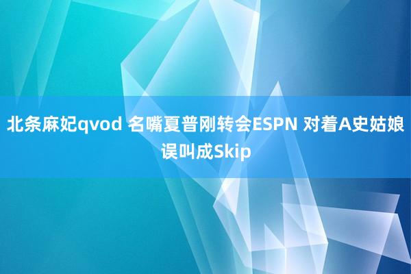 北条麻妃qvod 名嘴夏普刚转会ESPN 对着A史姑娘误叫成Skip