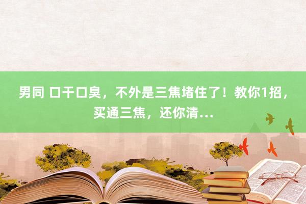 男同 口干口臭，不外是三焦堵住了！教你1招，买通三焦，还你清…