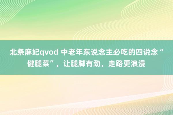 北条麻妃qvod 中老年东说念主必吃的四说念“健腿菜”，让腿脚有劲，走路更浪漫