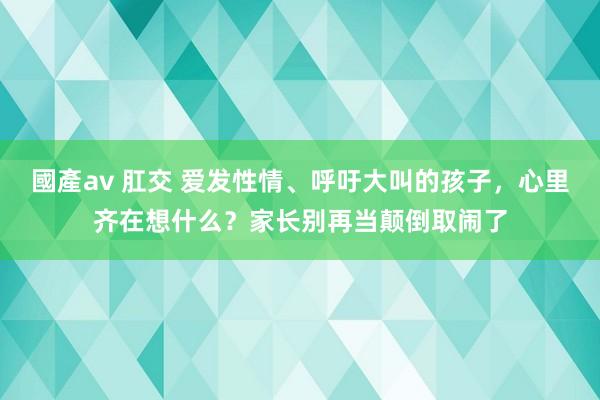 國產av 肛交 爱发性情、呼吁大叫的孩子，心里齐在想什么？家长别再当颠倒取闹了