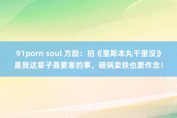 91porn soul 方励：拍《里斯本丸千里没》是我这辈子最要害的事，砸锅卖铁也要作念！