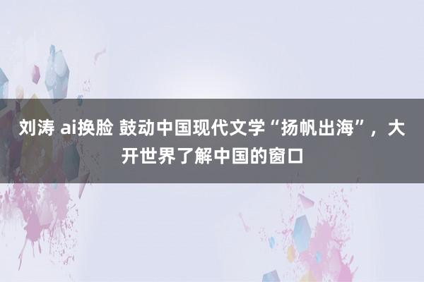 刘涛 ai换脸 鼓动中国现代文学“扬帆出海”，大开世界了解中国的窗口