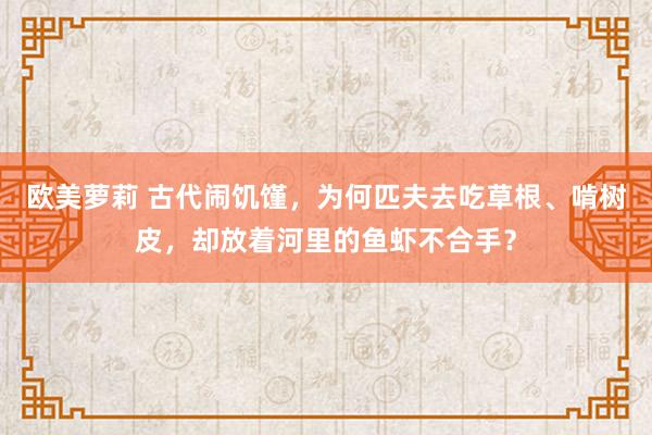 欧美萝莉 古代闹饥馑，为何匹夫去吃草根、啃树皮，却放着河里的鱼虾不合手？