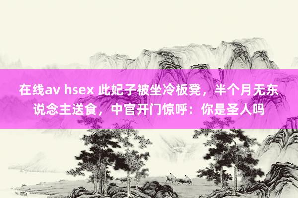 在线av hsex 此妃子被坐冷板凳，半个月无东说念主送食，中官开门惊呼：你是圣人吗