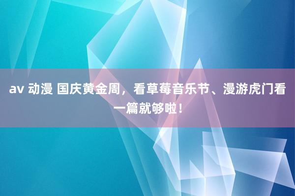 av 动漫 国庆黄金周，看草莓音乐节、漫游虎门看一篇就够啦！