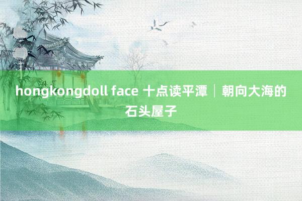 hongkongdoll face 十点读平潭│朝向大海的石头屋子