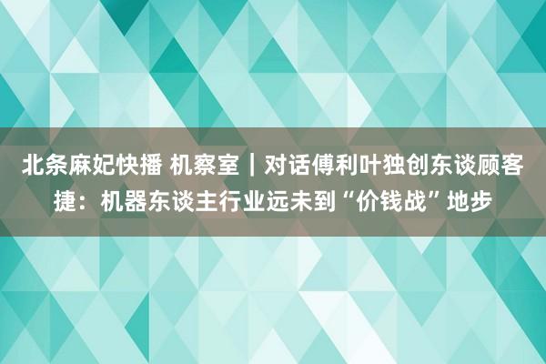 北条麻妃快播 机察室｜对话傅利叶独创东谈顾客捷：机器东谈主行业远未到“价钱战”地步