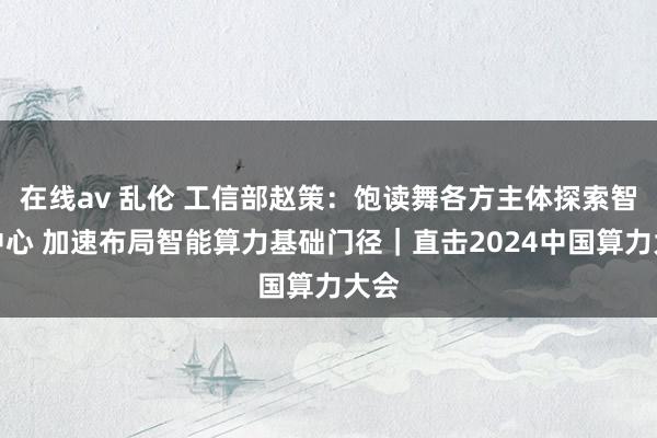 在线av 乱伦 工信部赵策：饱读舞各方主体探索智算中心 加速布局智能算力基础门径｜直击2024中国算力大会