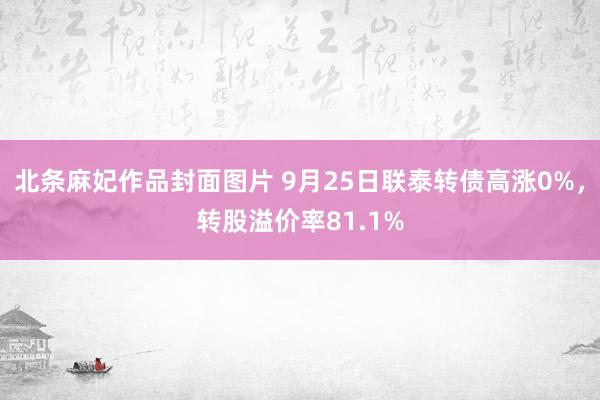 北条麻妃作品封面图片 9月25日联泰转债高涨0%，转股溢价率81.1%